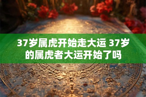 37岁属虎开始走大运 37岁的属虎者大运开始了吗 37岁属虎开始走大运 37岁的属虎者大运开始了吗