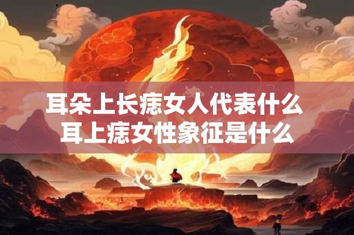 耳朵上长痣女人代表什么 耳上痣女性象征是什么