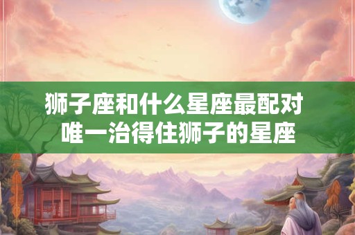 狮子座和什么星座最配对 唯一治得住狮子的星座