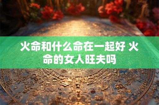 火命和什么命在一起好 火命的女人旺夫吗