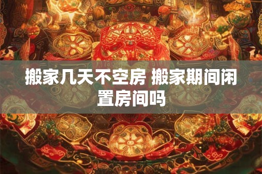 搬家几天不空房 搬家期间闲置房间吗
