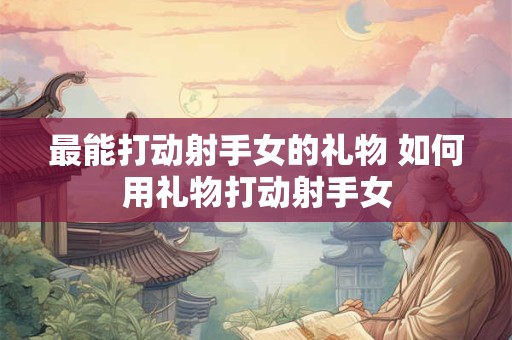 最能打动射手女的礼物 如何用礼物打动射手女