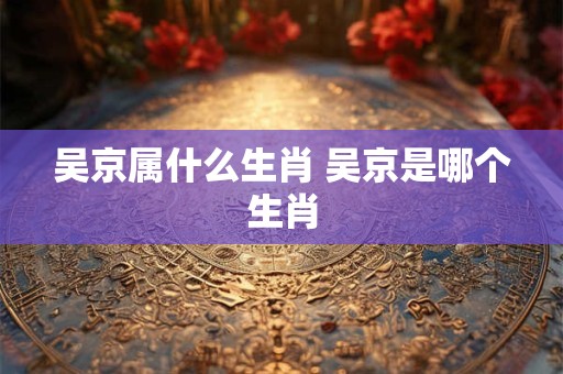 吴京属什么生肖 吴京是哪个生肖