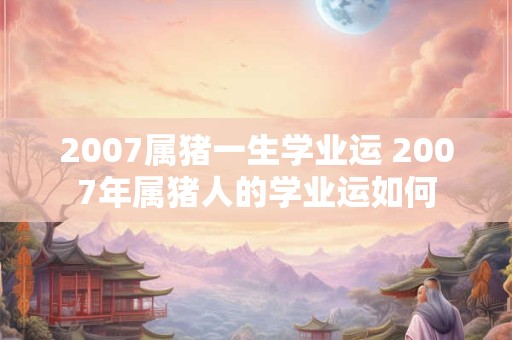2007属猪一生学业运 2007年属猪人的学业运如何