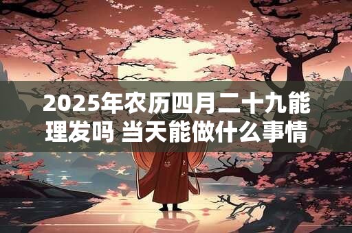 2025年农历四月二十九能理发吗 当天能做什么事情