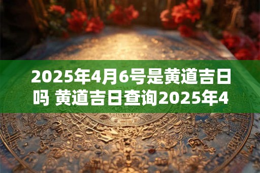 2025年4月6号是黄道吉日吗 黄道吉日查询2025年4月6号是否属于黄道吉日