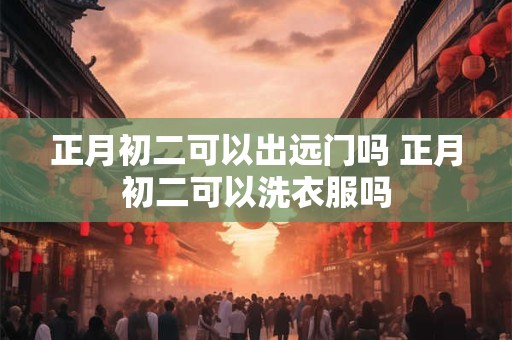 正月初二可以出远门吗 正月初二可以洗衣服吗