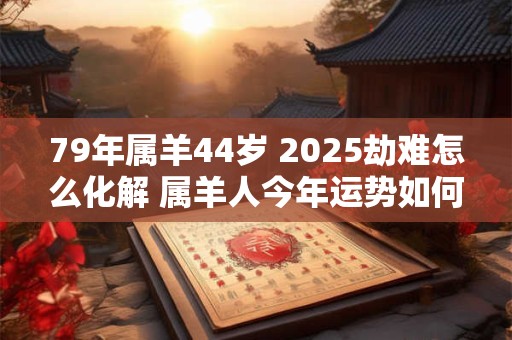 79年属羊44岁 2025劫难怎么化解 属羊人今年运势如何