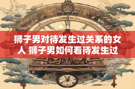 狮子男对待发生过关系的女人 狮子男如何看待发生过关系的女人