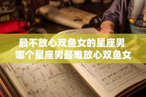 最不放心双鱼女的星座男 哪个星座男最难放心双鱼女