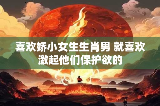 喜欢娇小女生生肖男 就喜欢激起他们保护欲的