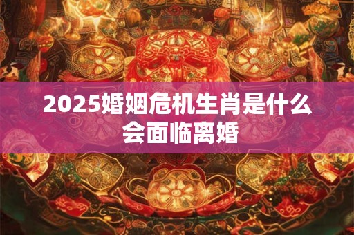 2025婚姻危机生肖是什么 会面临离婚