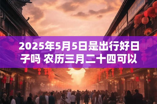 2025年5月5日是出行好日子吗 农历三月二十四可以出远门吗