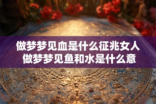 做梦梦见血是什么征兆女人 做梦梦见鱼和水是什么意思