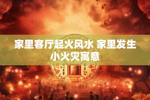 家里客厅起火风水 家里发生小火灾寓意 家里客厅起火风水 家里发生小火灾寓意