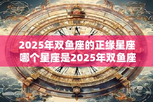 2025年双鱼座的正缘星座 哪个星座是2025年双鱼座的正缘星座