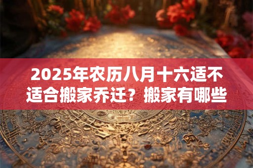 2025年农历八月十六适不适合搬家乔迁？搬家有哪些讲究？