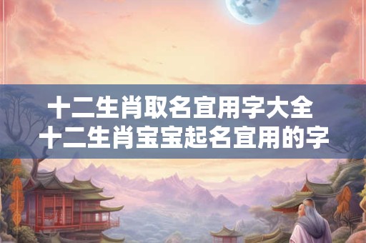 十二生肖取名宜用字大全 十二生肖宝宝起名宜用的字