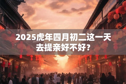 2025虎年四月初二这一天去提亲好不好? 2025虎年四月初二这一天去提亲好不好?