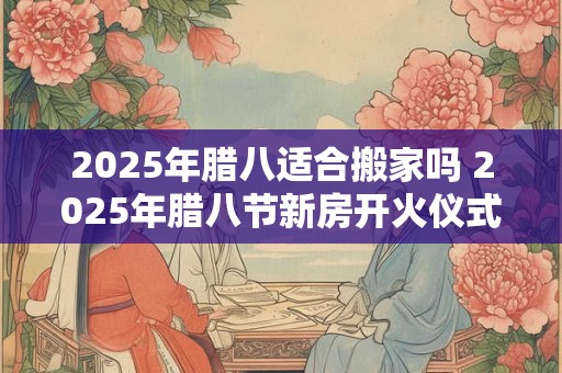 2025年腊八适合搬家吗 2025年腊八节新房开火仪式