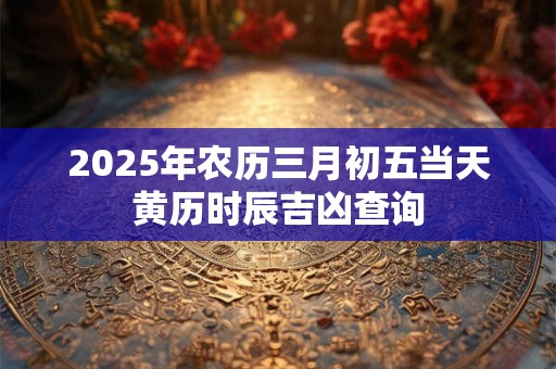 2025年农历三月初五当天黄历时辰吉凶查询