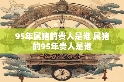 95年属猪的贵人是谁 属猪的95年贵人是谁 95年属猪的贵人是谁 属猪的95年贵人是谁