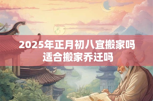 2025年正月初八宜搬家吗 适合搬家乔迁吗