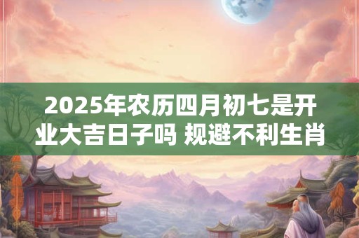 2025年农历四月初七是开业大吉日子吗 规避不利生肖