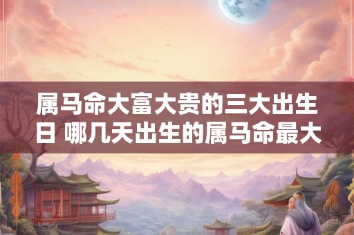 属马命大富大贵的三大出生日 哪几天出生的属马命最大富大贵