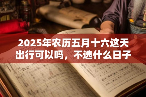 2025年农历五月十六这天出行可以吗，不选什么日子出门？