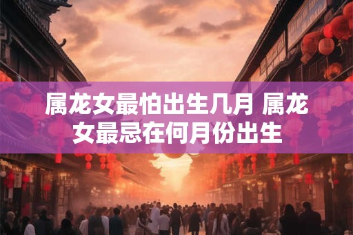 属龙女最怕出生几月 属龙女最忌在何月份出生