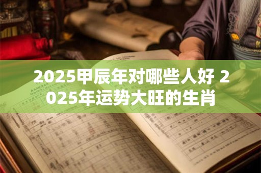 2025甲辰年对哪些人好 2025年运势大旺的生肖