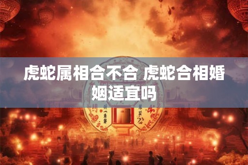虎蛇属相合不合 虎蛇合相婚姻适宜吗