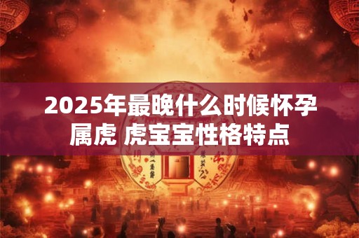 2025年最晚什么时候怀孕属虎 虎宝宝性格特点