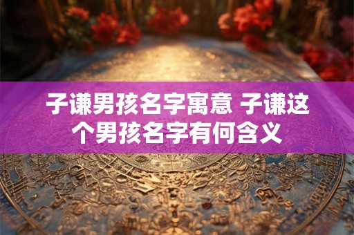 子谦男孩名字寓意 子谦这个男孩名字有何含义