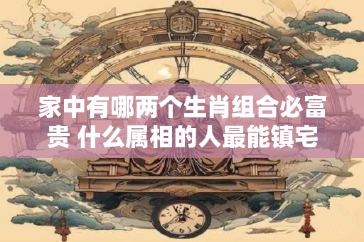 家中有哪两个生肖组合必富贵 什么属相的人最能镇宅