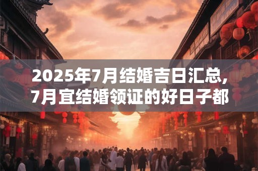2025年7月结婚吉日汇总,7月宜结婚领证的好日子都有哪些？