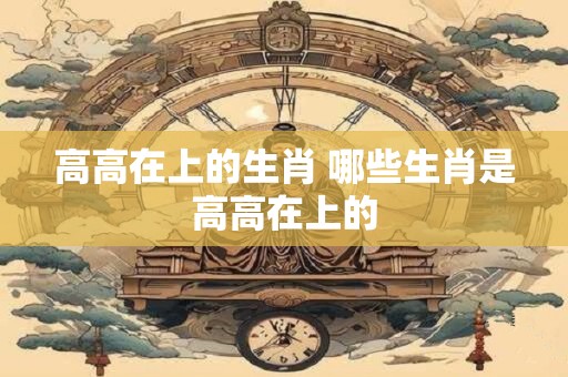 高高在上的生肖 哪些生肖是高高在上的