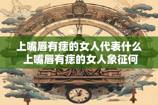上嘴唇有痣的女人代表什么 上嘴唇有痣的女人象征何意