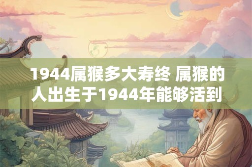 1944属猴多大寿终 属猴的人出生于1944年能够活到多少岁