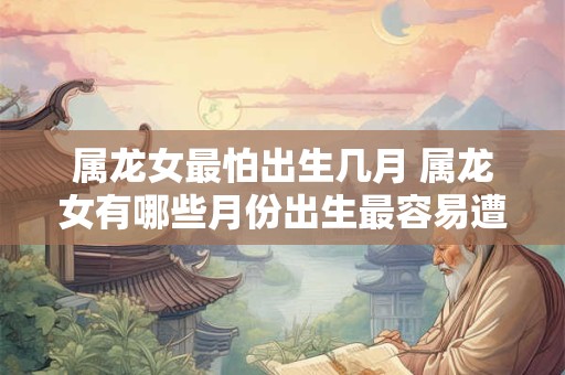 属龙女最怕出生几月 属龙女有哪些月份出生最容易遭受不幸
