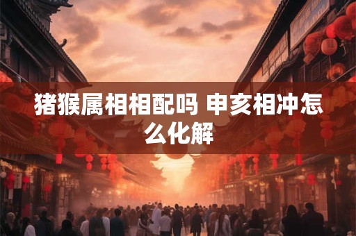 猪猴属相相配吗 申亥相冲怎么化解