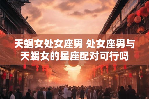 天蝎女处女座男 处女座男与天蝎女的星座配对可行吗