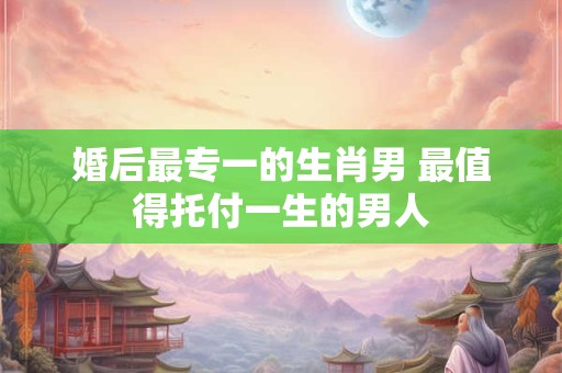 婚后最专一的生肖男 最值得托付一生的男人