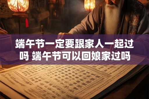 端午节一定要跟家人一起过吗 端午节可以回娘家过吗