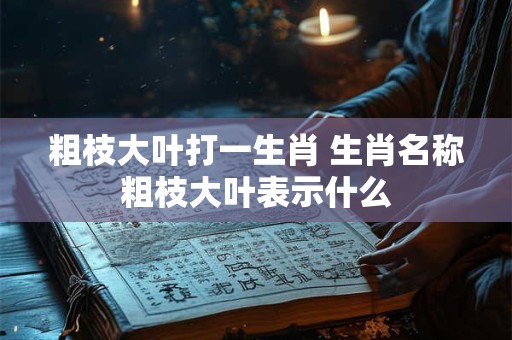粗枝大叶打一生肖 生肖名称粗枝大叶表示什么