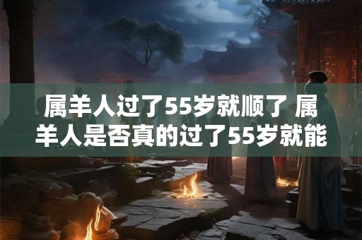 属羊人过了55岁就顺了 属羊人是否真的过了55岁就能顺利大意不变