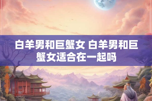 白羊男和巨蟹女 白羊男和巨蟹女适合在一起吗