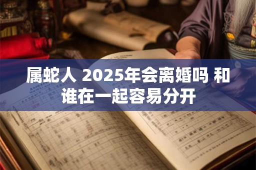 属蛇人 2025年会离婚吗 和谁在一起容易分开