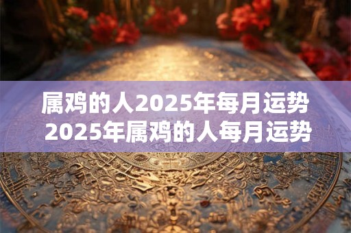 属鸡的人2025年每月运势 2025年属鸡的人每月运势如何